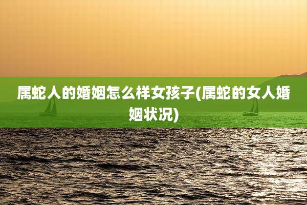 属蛇人的婚姻怎么样女孩子(属蛇的女人婚姻状况)
