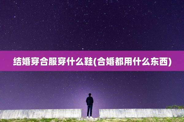 结婚穿合服穿什么鞋(合婚都用什么东西)