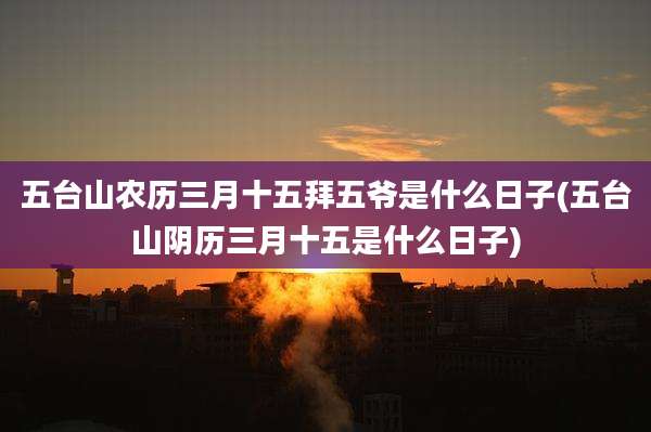 五台山农历三月十五拜五爷是什么日子(五台山阴历三月十五是什么日子)
