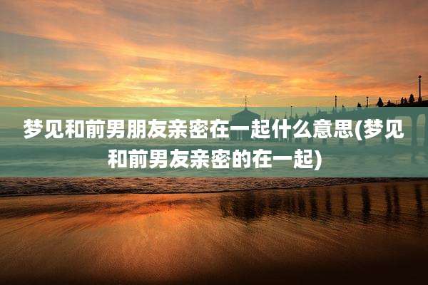 梦见和前男朋友亲密在一起什么意思(梦见和前男友亲密的在一起)