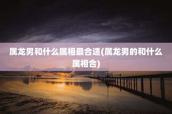 属龙男和什么属相最合适(属龙男的和什么属相合)