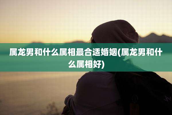 属龙男和什么属相最合适婚姻(属龙男和什么属相好)