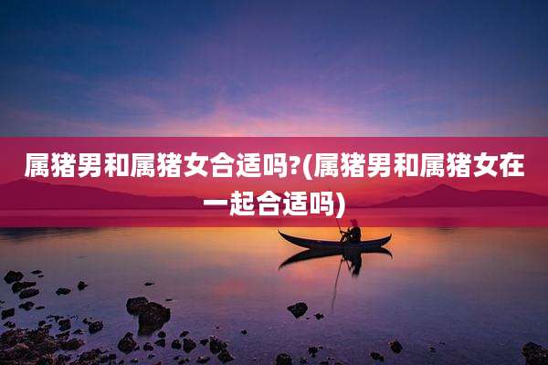 属猪男和属猪女合适吗?(属猪男和属猪女在一起合适吗)