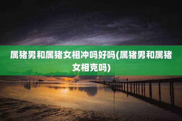 属猪男和属猪女相冲吗好吗(属猪男和属猪女相克吗)