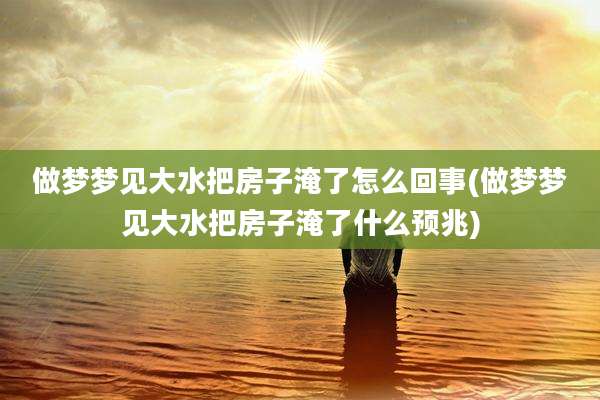 做梦梦见大水把房子淹了怎么回事(做梦梦见大水把房子淹了什么预兆)