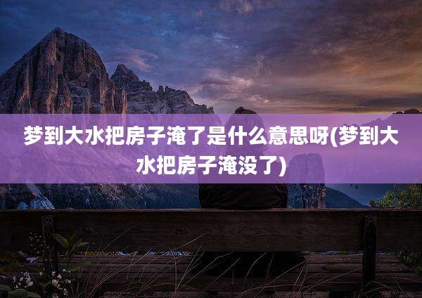 梦到大水把房子淹了是什么意思呀(梦到大水把房子淹没了)