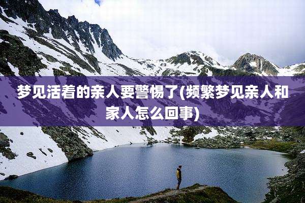 梦见活着的亲人要警惕了(频繁梦见亲人和家人怎么回事)