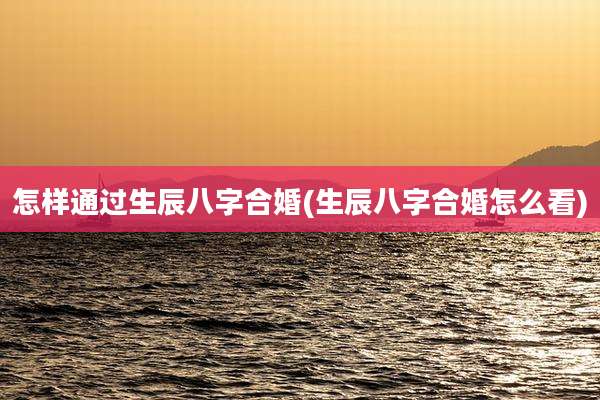 怎样通过生辰八字合婚(生辰八字合婚怎么看)