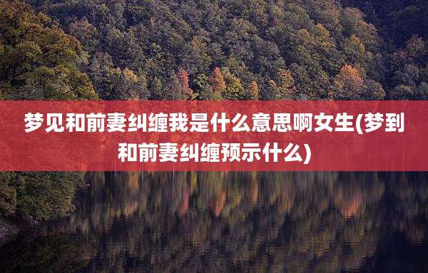 梦见和前妻纠缠我是什么意思啊女生(梦到和前妻纠缠预示什么)