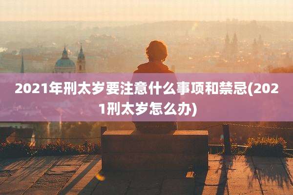 2021年刑太岁要注意什么事项和禁忌(2021刑太岁怎么办)