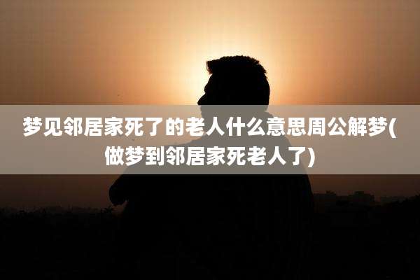梦见邻居家死了的老人什么意思周公解梦(做梦到邻居家死老人了)