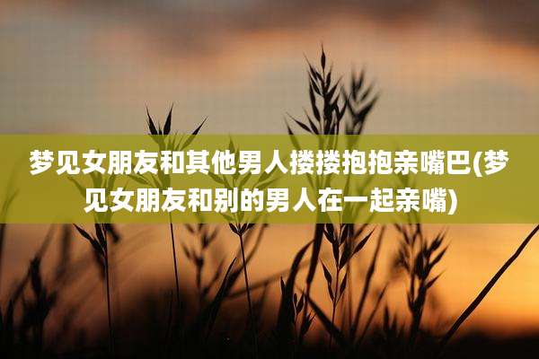 梦见女朋友和其他男人搂搂抱抱亲嘴巴(梦见女朋友和别的男人在一起亲嘴)