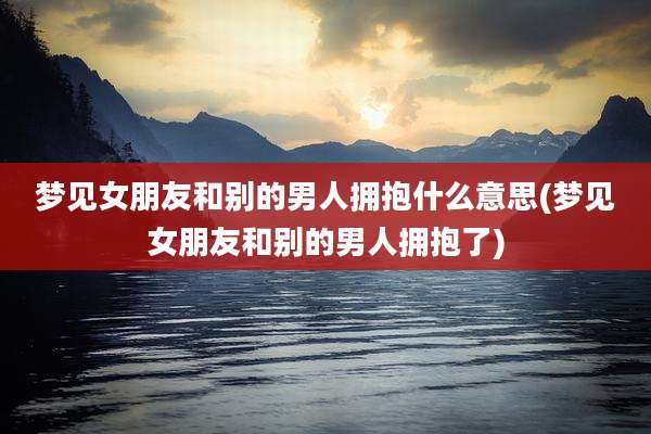 梦见女朋友和别的男人拥抱什么意思(梦见女朋友和别的男人拥抱了)