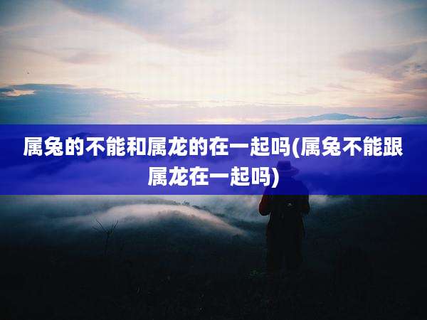 属兔的不能和属龙的在一起吗(属兔不能跟属龙在一起吗)