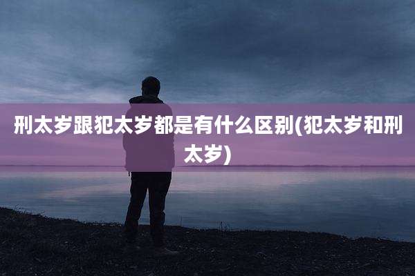 刑太岁跟犯太岁都是有什么区别(犯太岁和刑太岁)
