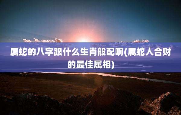 属蛇的八字跟什么生肖般配啊(属蛇人合财的最佳属相)