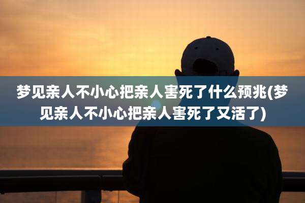 梦见亲人不小心把亲人害死了什么预兆(梦见亲人不小心把亲人害死了又活了)