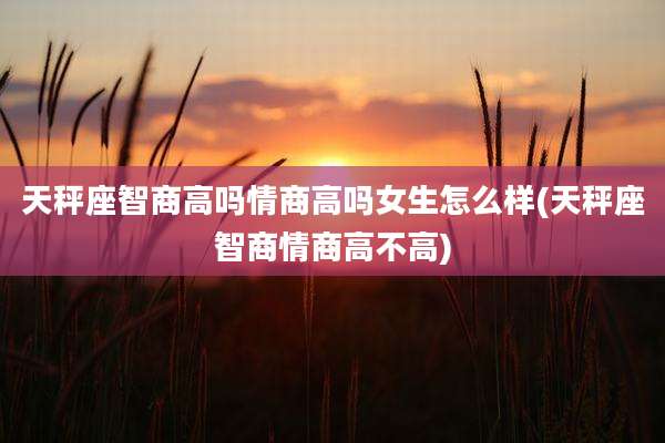 天秤座智商高吗情商高吗女生怎么样(天秤座智商情商高不高)