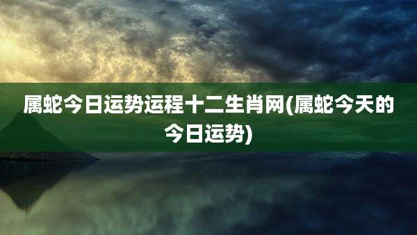 属蛇今日运势运程十二生肖网(属蛇今天的今日运势)