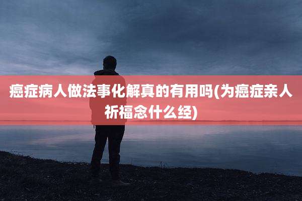 癌症病人做法事化解真的有用吗(为癌症亲人祈福念什么经)