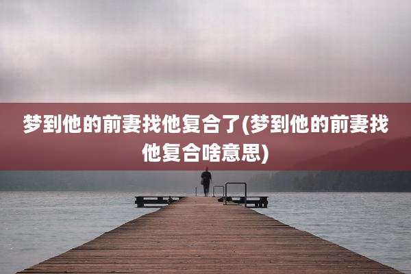 梦到他的前妻找他复合了(梦到他的前妻找他复合啥意思)