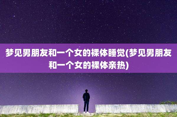 梦见男朋友和一个女的裸体睡觉(梦见男朋友和一个女的裸体亲热)