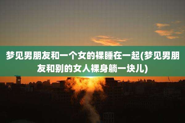 梦见男朋友和一个女的裸睡在一起(梦见男朋友和别的女人裸身躺一块儿)