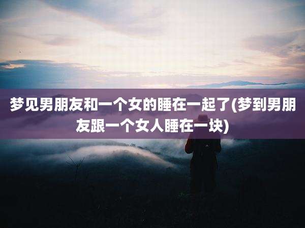梦见男朋友和一个女的睡在一起了(梦到男朋友跟一个女人睡在一块)
