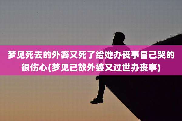 梦见死去的外婆又死了给她办丧事自己哭的很伤心(梦见已故外婆又过世办丧事)