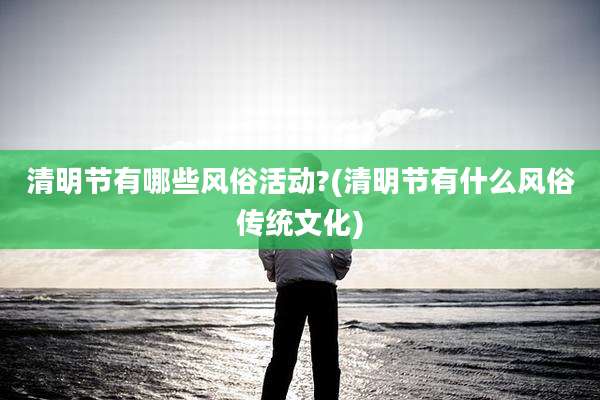 清明节有哪些风俗活动?(清明节有什么风俗传统文化)