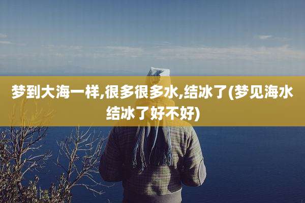 梦到大海一样,很多很多水,结冰了(梦见海水结冰了好不好)