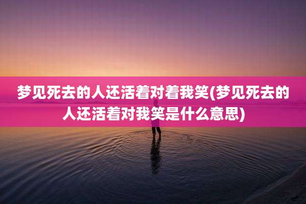 梦见死去的人还活着对着我笑(梦见死去的人还活着对我笑是什么意思)
