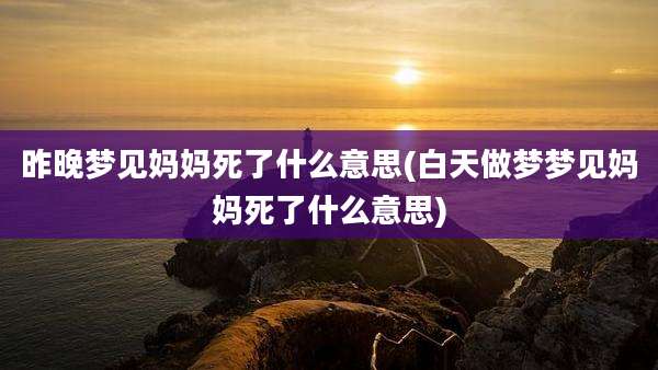 昨晚梦见妈妈死了什么意思(白天做梦梦见妈妈死了什么意思)