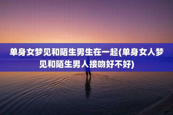 单身女梦见和陌生男生在一起(单身女人梦见和陌生男人接吻好不好)