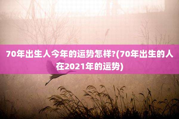 70年出生人今年的运势怎样?(70年出生的人在2021年的运势)