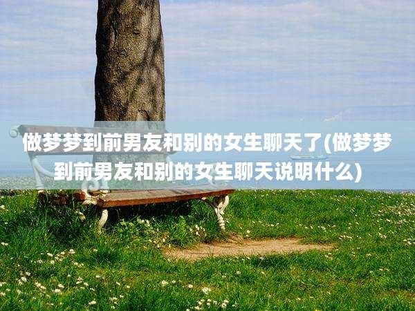 做梦梦到前男友和别的女生聊天了(做梦梦到前男友和别的女生聊天说明什么)