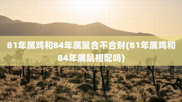 81年属鸡和84年属鼠合不合财(81年属鸡和84年属鼠相配吗)