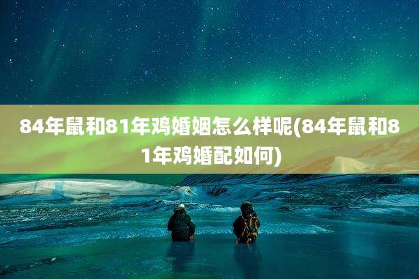 84年鼠和81年鸡婚姻怎么样呢(84年鼠和81年鸡婚配如何)