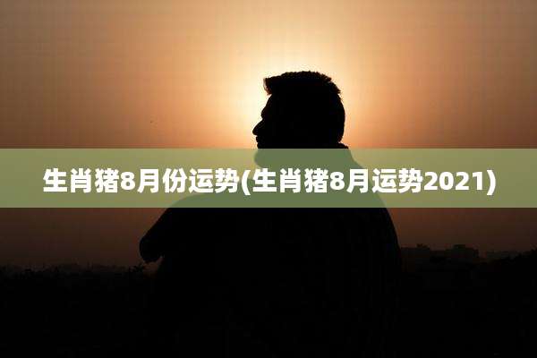生肖猪8月份运势(生肖猪8月运势2021)