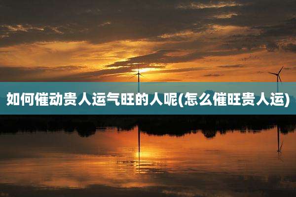 如何催动贵人运气旺的人呢(怎么催旺贵人运)