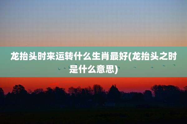 龙抬头时来运转什么生肖最好(龙抬头之时是什么意思)