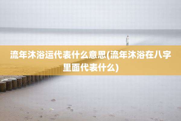 流年沐浴运代表什么意思(流年沐浴在八字里面代表什么)
