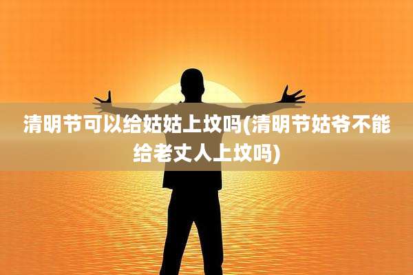 清明节可以给姑姑上坟吗(清明节姑爷不能给老丈人上坟吗)