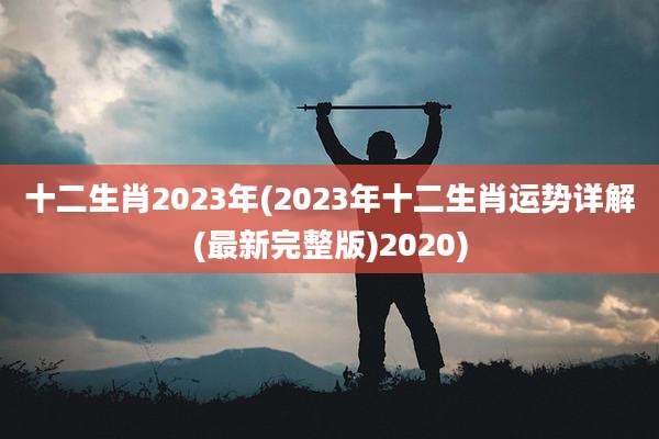 十二生肖2023年(2023年十二生肖运势详解(最新完整版)2020)