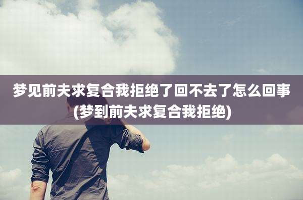 梦见前夫求复合我拒绝了回不去了怎么回事(梦到前夫求复合我拒绝)