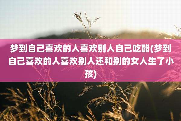 梦到自己喜欢的人喜欢别人自己吃醋(梦到自己喜欢的人喜欢别人还和别的女人生了小孩)