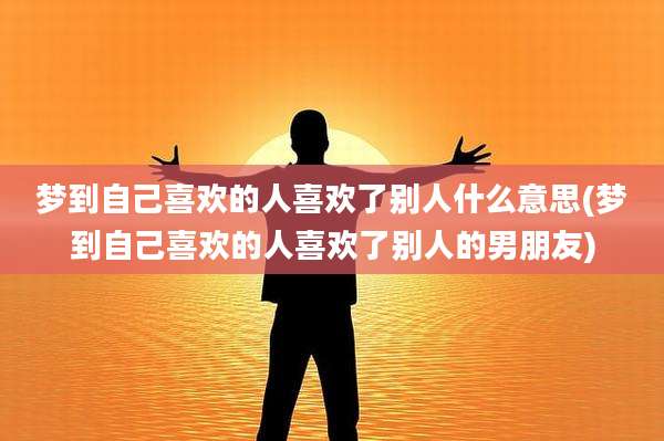梦到自己喜欢的人喜欢了别人什么意思(梦到自己喜欢的人喜欢了别人的男朋友)