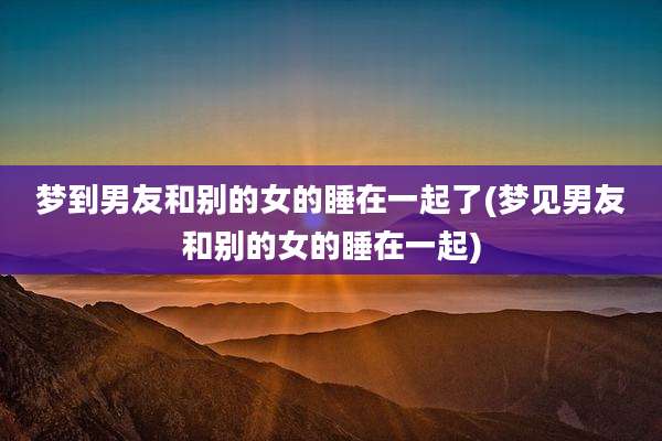 梦到男友和别的女的睡在一起了(梦见男友和别的女的睡在一起)