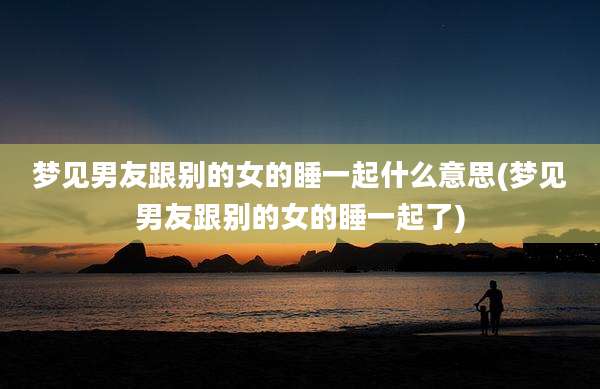 梦见男友跟别的女的睡一起什么意思(梦见男友跟别的女的睡一起了)