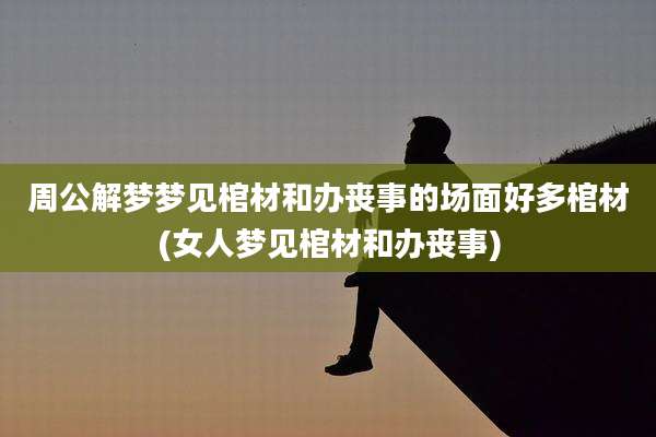 周公解梦梦见棺材和办丧事的场面好多棺材(女人梦见棺材和办丧事)
